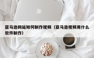 宜城亚马逊网站如何制作视频（亚马逊视频用什么软件制作）