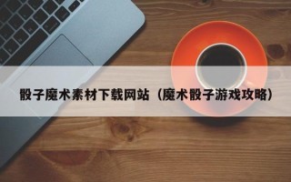 宜城骰子魔术素材下载网站（魔术骰子游戏攻略）